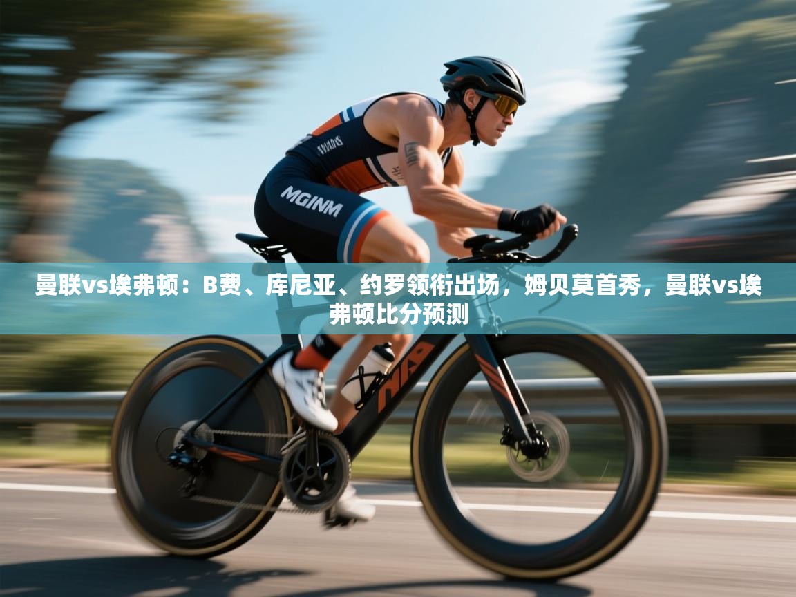 曼联vs埃弗顿：B费、库尼亚、约罗领衔出场，姆贝莫首秀，曼联vs埃弗顿比分预测