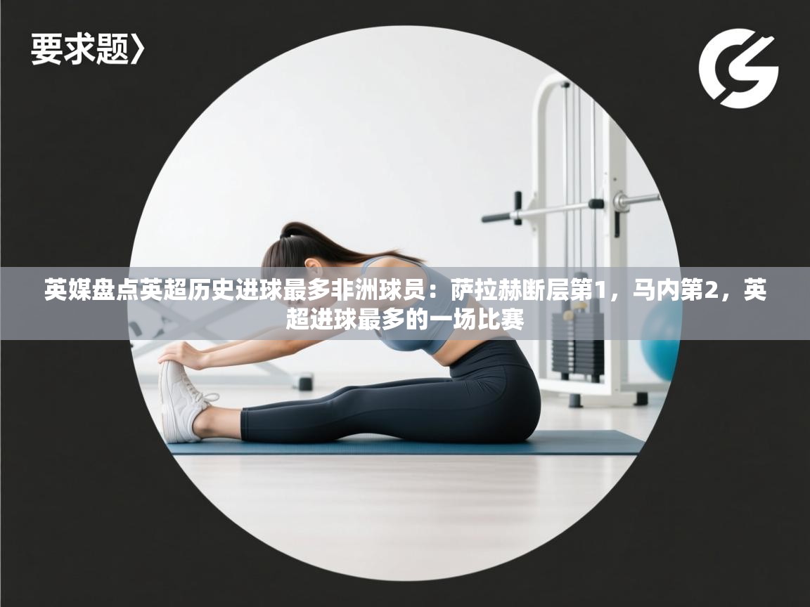 英媒盘点英超历史进球最多非洲球员：萨拉赫断层第1，马内第2，英超进球最多的一场比赛  第1张