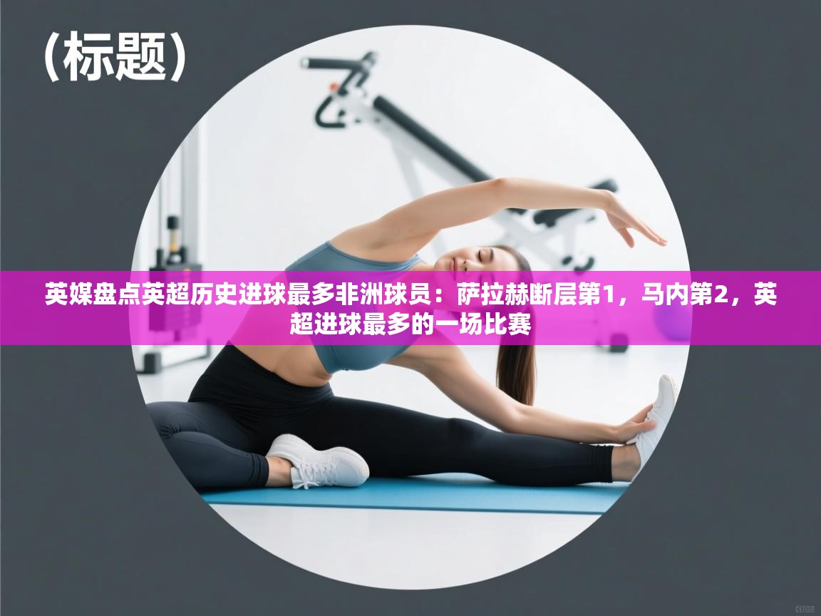 英媒盘点英超历史进球最多非洲球员：萨拉赫断层第1，马内第2，英超进球最多的一场比赛  第2张